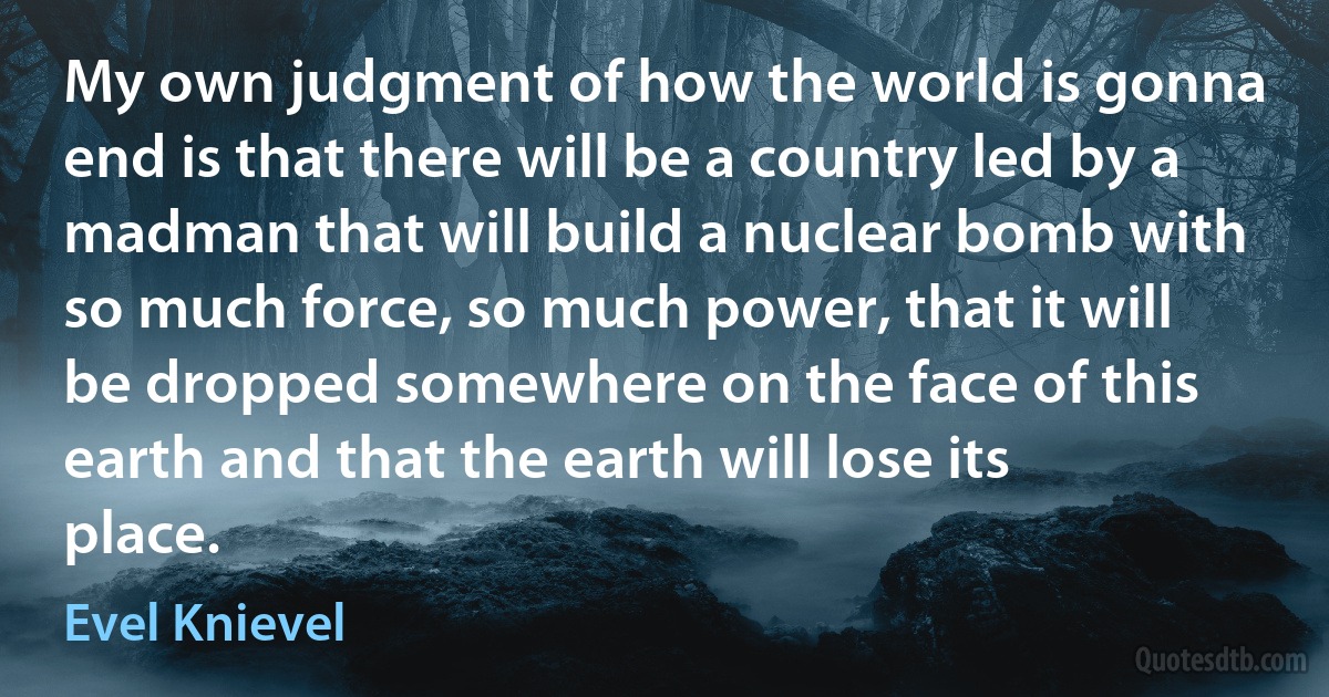 My own judgment of how the world is gonna end is that there will be a country led by a madman that will build a nuclear bomb with so much force, so much power, that it will be dropped somewhere on the face of this earth and that the earth will lose its place. (Evel Knievel)