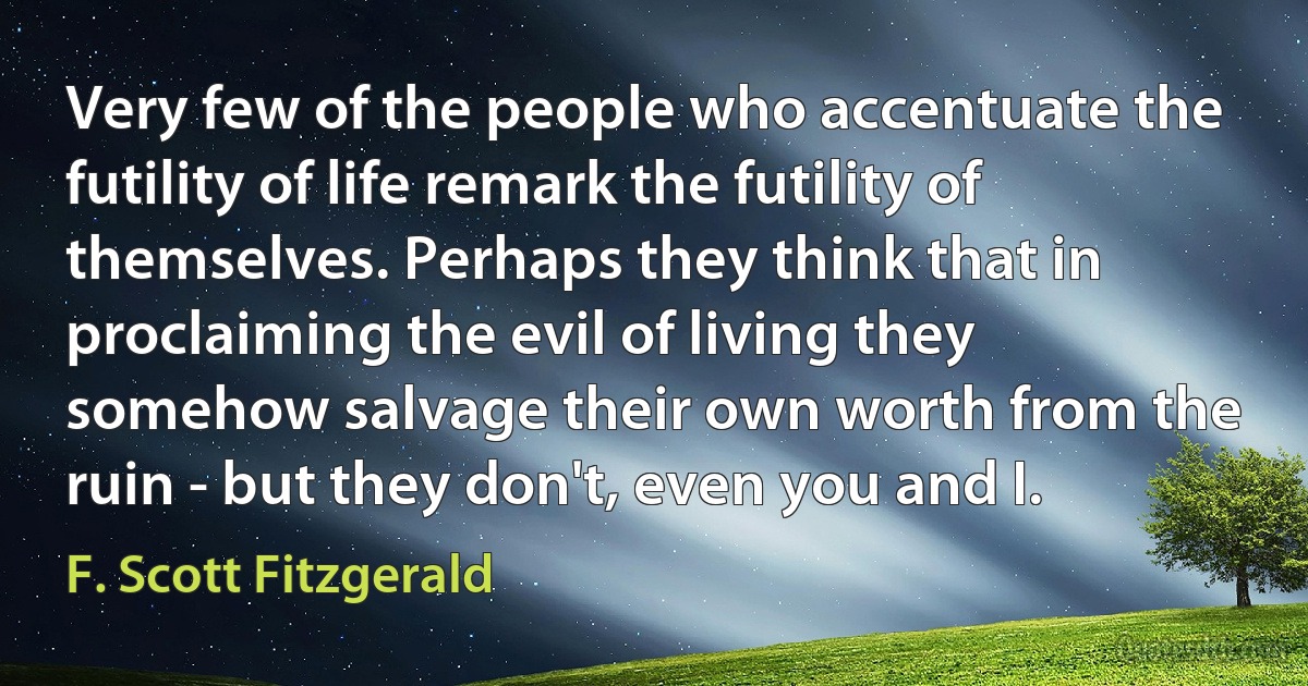 Very few of the people who accentuate the futility of life remark the futility of themselves. Perhaps they think that in proclaiming the evil of living they somehow salvage their own worth from the ruin - but they don't, even you and I. (F. Scott Fitzgerald)