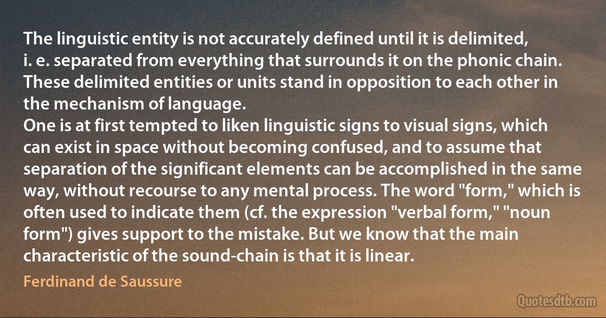 The linguistic entity is not accurately defined until it is delimited, i. e. separated from everything that surrounds it on the phonic chain. These delimited entities or units stand in opposition to each other in the mechanism of language.
One is at first tempted to liken linguistic signs to visual signs, which can exist in space without becoming confused, and to assume that separation of the significant elements can be accomplished in the same way, without recourse to any mental process. The word "form," which is often used to indicate them (cf. the expression "verbal form," "noun form") gives support to the mistake. But we know that the main characteristic of the sound-chain is that it is linear. (Ferdinand de Saussure)