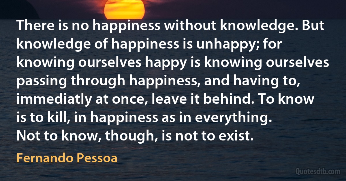 There is no happiness without knowledge. But knowledge of happiness is unhappy; for knowing ourselves happy is knowing ourselves passing through happiness, and having to, immediatly at once, leave it behind. To know is to kill, in happiness as in everything. Not to know, though, is not to exist. (Fernando Pessoa)