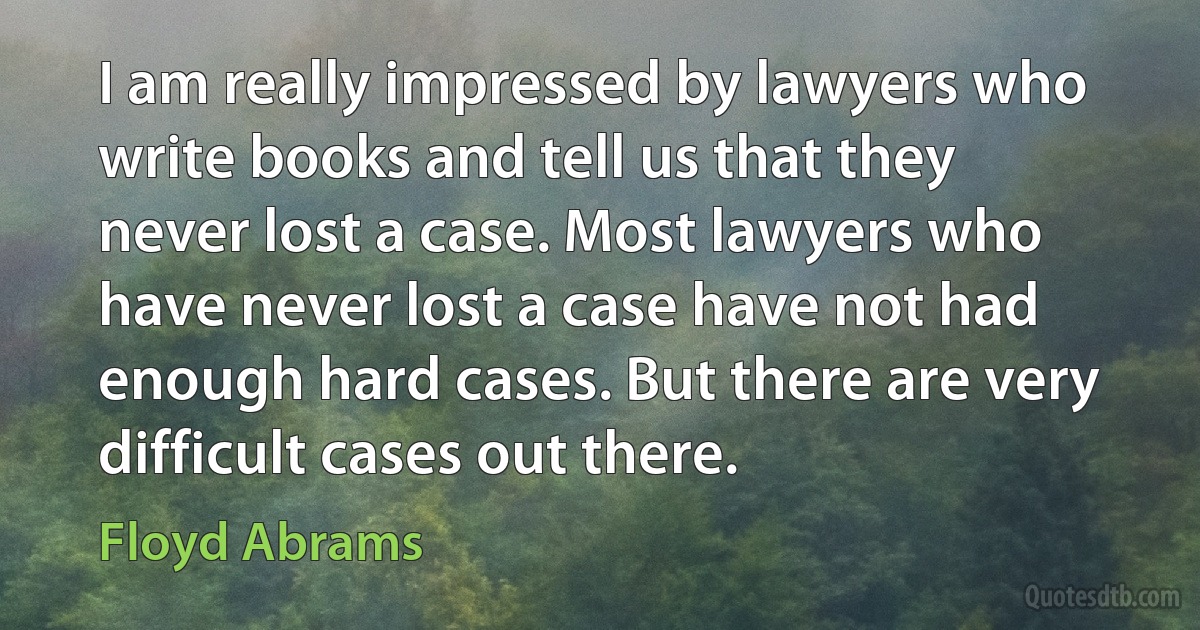 I am really impressed by lawyers who write books and tell us that they never lost a case. Most lawyers who have never lost a case have not had enough hard cases. But there are very difficult cases out there. (Floyd Abrams)