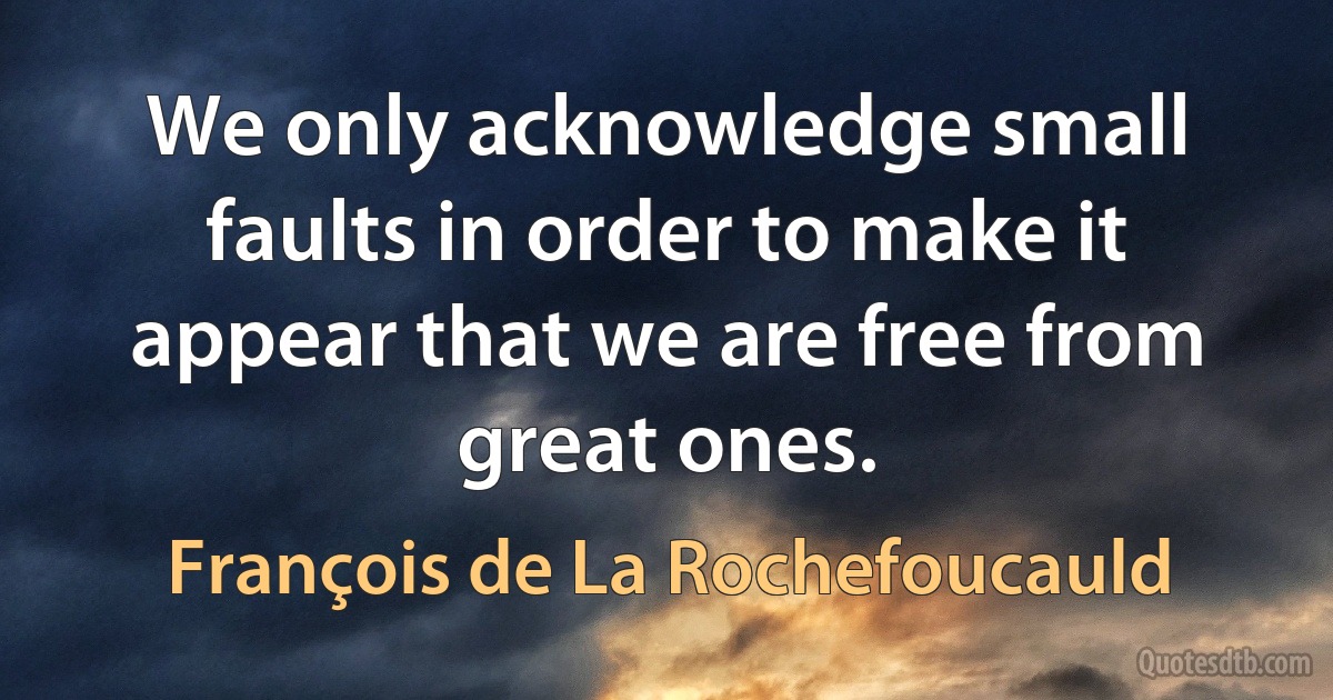 We only acknowledge small faults in order to make it appear that we are free from great ones. (François de La Rochefoucauld)