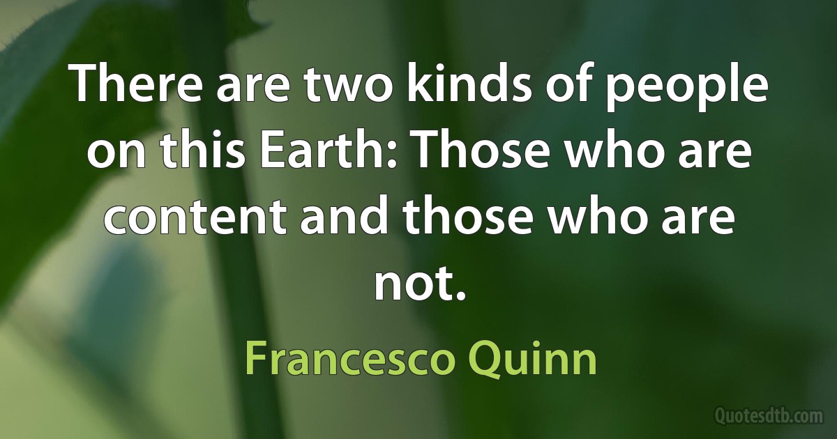 There are two kinds of people on this Earth: Those who are content and those who are not. (Francesco Quinn)