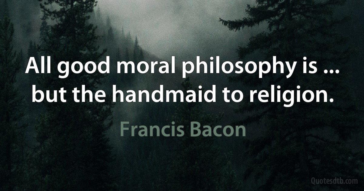 All good moral philosophy is ... but the handmaid to religion. (Francis Bacon)