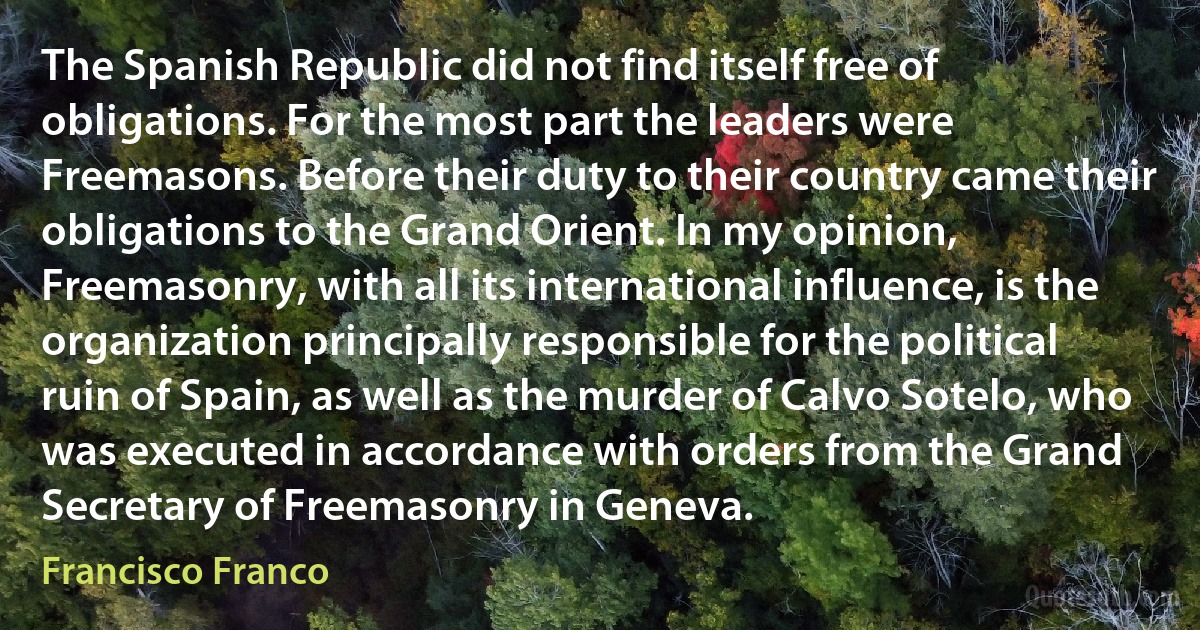 The Spanish Republic did not find itself free of obligations. For the most part the leaders were Freemasons. Before their duty to their country came their obligations to the Grand Orient. In my opinion, Freemasonry, with all its international influence, is the organization principally responsible for the political ruin of Spain, as well as the murder of Calvo Sotelo, who was executed in accordance with orders from the Grand Secretary of Freemasonry in Geneva. (Francisco Franco)