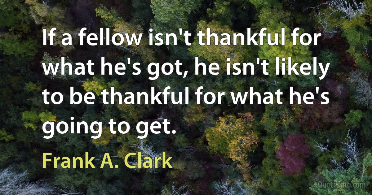 If a fellow isn't thankful for what he's got, he isn't likely to be thankful for what he's going to get. (Frank A. Clark)