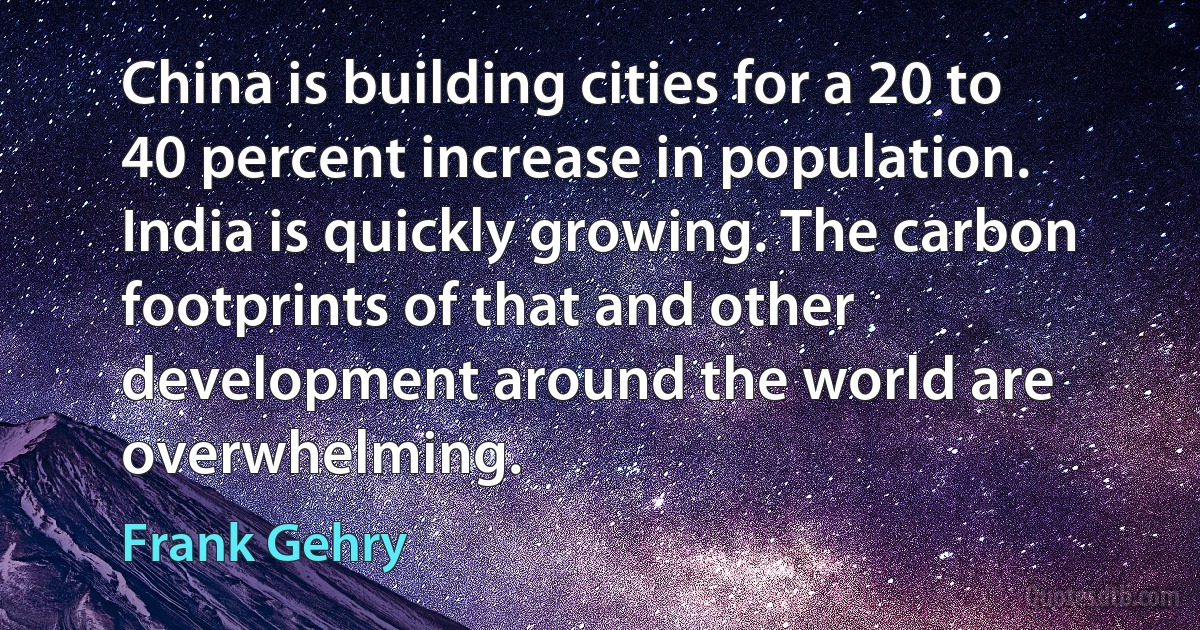 China is building cities for a 20 to 40 percent increase in population. India is quickly growing. The carbon footprints of that and other development around the world are overwhelming. (Frank Gehry)