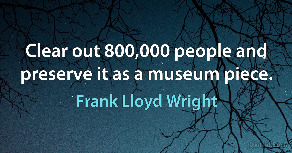 Clear out 800,000 people and preserve it as a museum piece. (Frank Lloyd Wright)