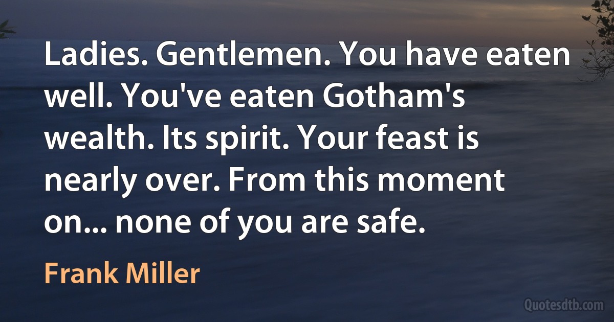 Ladies. Gentlemen. You have eaten well. You've eaten Gotham's wealth. Its spirit. Your feast is nearly over. From this moment on... none of you are safe. (Frank Miller)