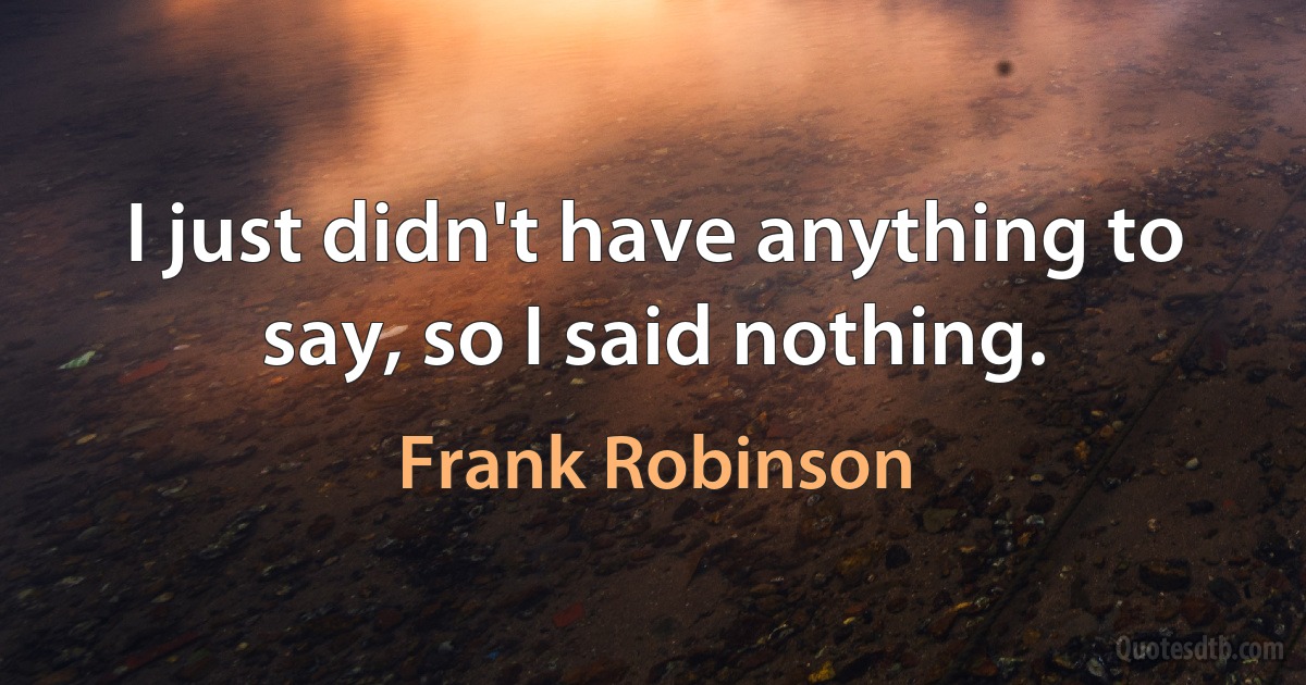 I just didn't have anything to say, so I said nothing. (Frank Robinson)