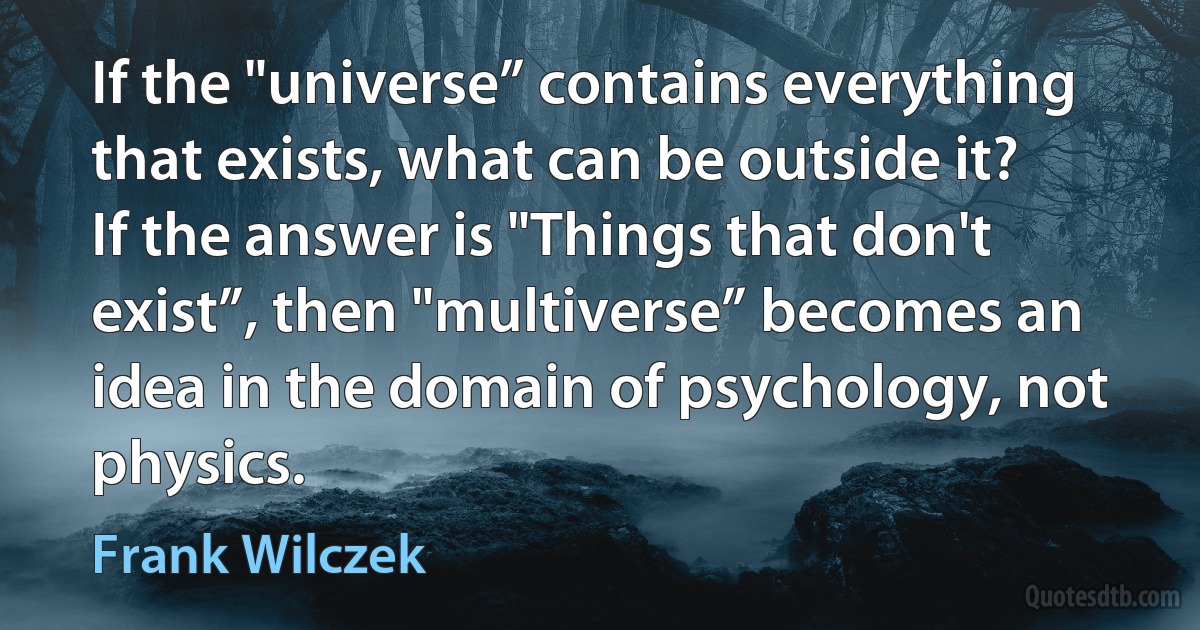 If the "universe” contains everything that exists, what can be outside it? If the answer is "Things that don't exist”, then "multiverse” becomes an idea in the domain of psychology, not physics. (Frank Wilczek)