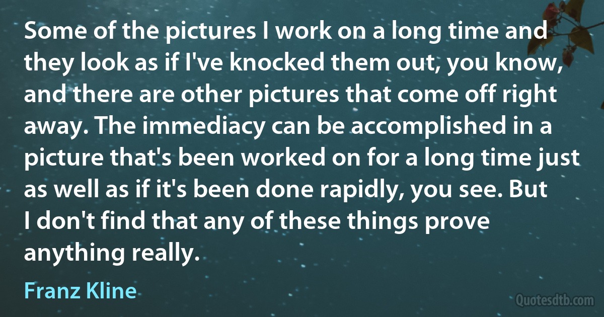 Some of the pictures I work on a long time and they look as if I've knocked them out, you know, and there are other pictures that come off right away. The immediacy can be accomplished in a picture that's been worked on for a long time just as well as if it's been done rapidly, you see. But I don't find that any of these things prove anything really. (Franz Kline)