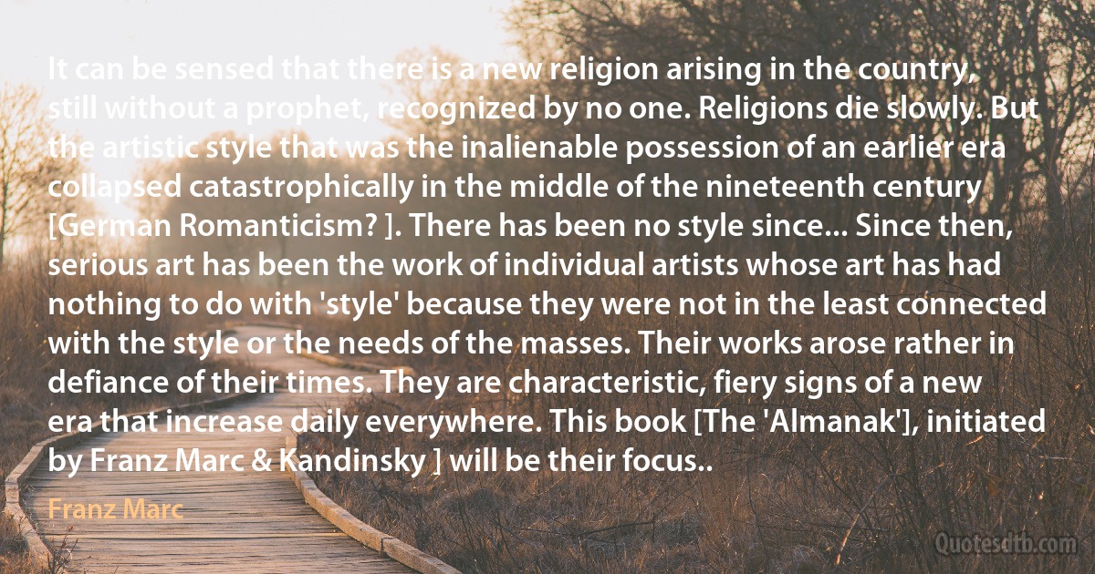 It can be sensed that there is a new religion arising in the country, still without a prophet, recognized by no one. Religions die slowly. But the artistic style that was the inalienable possession of an earlier era collapsed catastrophically in the middle of the nineteenth century [German Romanticism? ]. There has been no style since... Since then, serious art has been the work of individual artists whose art has had nothing to do with 'style' because they were not in the least connected with the style or the needs of the masses. Their works arose rather in defiance of their times. They are characteristic, fiery signs of a new era that increase daily everywhere. This book [The 'Almanak'], initiated by Franz Marc & Kandinsky ] will be their focus.. (Franz Marc)