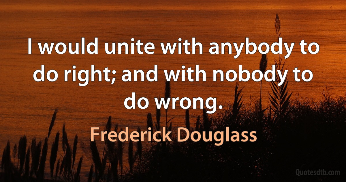 I would unite with anybody to do right; and with nobody to do wrong. (Frederick Douglass)