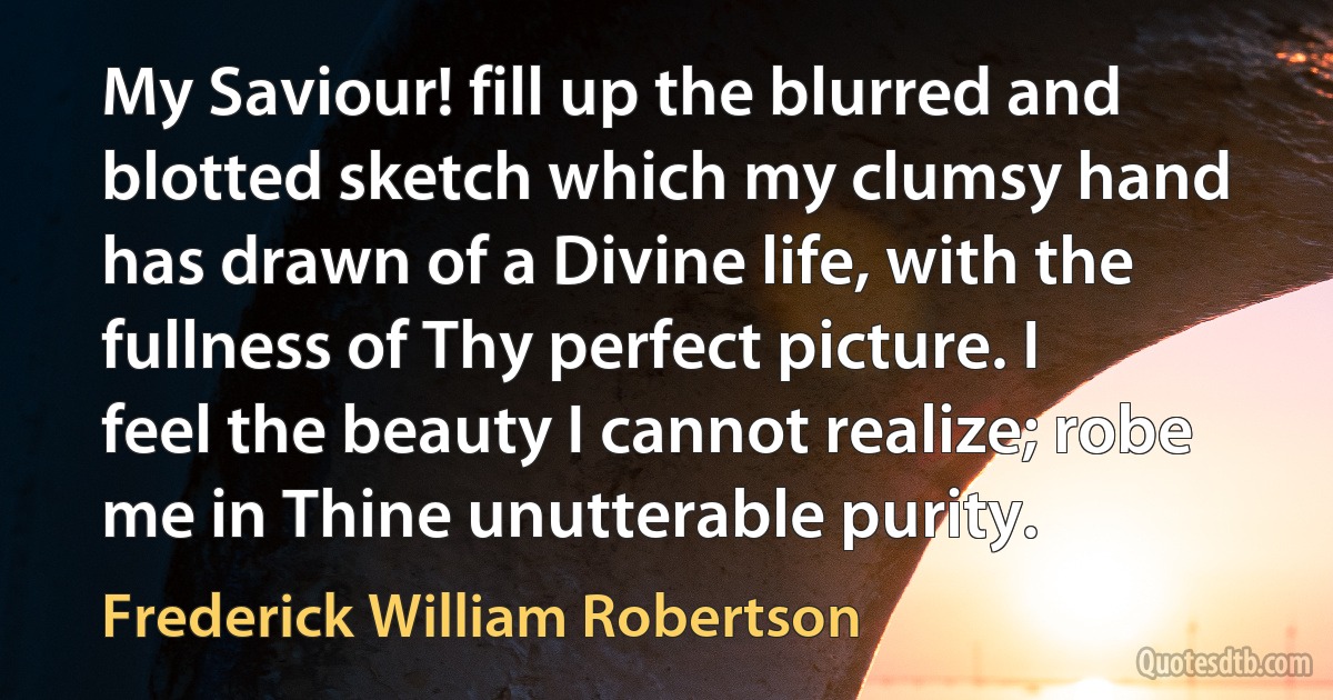 My Saviour! fill up the blurred and blotted sketch which my clumsy hand has drawn of a Divine life, with the fullness of Thy perfect picture. I feel the beauty I cannot realize; robe me in Thine unutterable purity. (Frederick William Robertson)