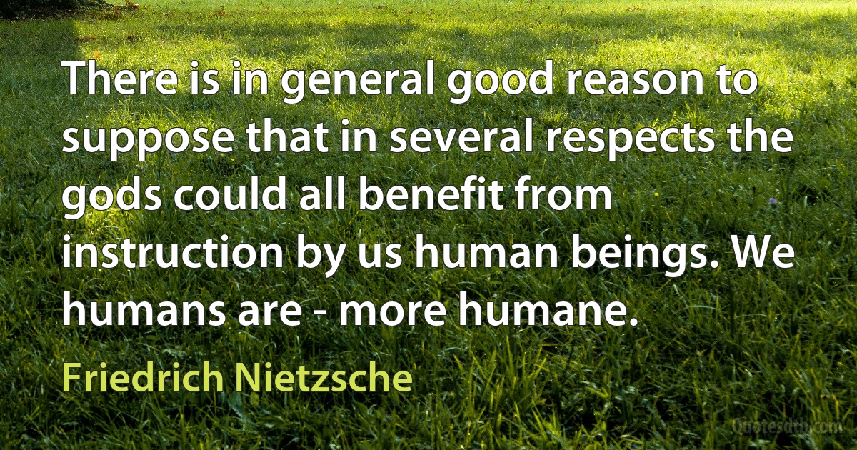 There is in general good reason to suppose that in several respects the gods could all benefit from instruction by us human beings. We humans are - more humane. (Friedrich Nietzsche)