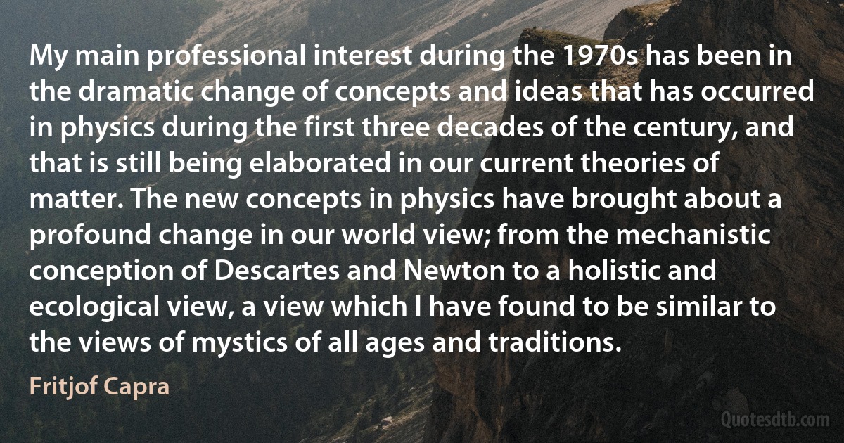 My main professional interest during the 1970s has been in the dramatic change of concepts and ideas that has occurred in physics during the first three decades of the century, and that is still being elaborated in our current theories of matter. The new concepts in physics have brought about a profound change in our world view; from the mechanistic conception of Descartes and Newton to a holistic and ecological view, a view which I have found to be similar to the views of mystics of all ages and traditions. (Fritjof Capra)