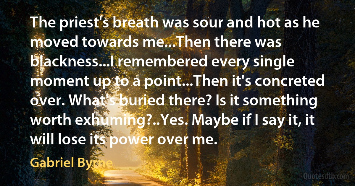 The priest's breath was sour and hot as he moved towards me...Then there was blackness...I remembered every single moment up to a point...Then it's concreted over. What's buried there? Is it something worth exhuming?..Yes. Maybe if I say it, it will lose its power over me. (Gabriel Byrne)