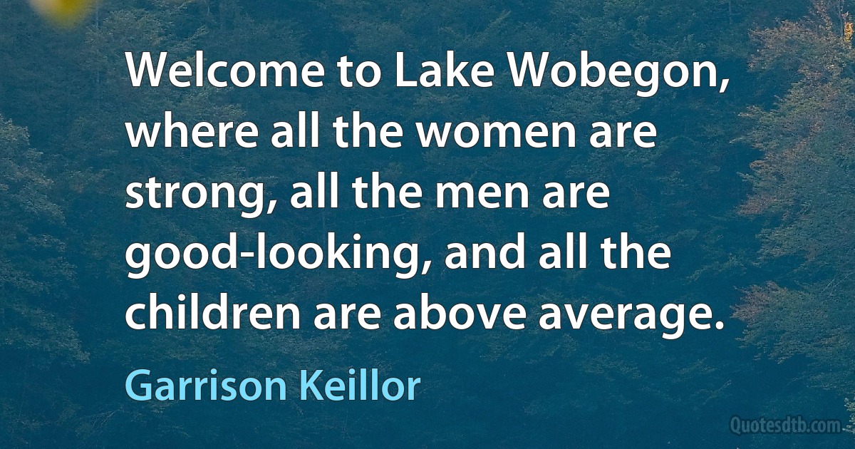 Welcome to Lake Wobegon, where all the women are strong, all the men are good-looking, and all the children are above average. (Garrison Keillor)