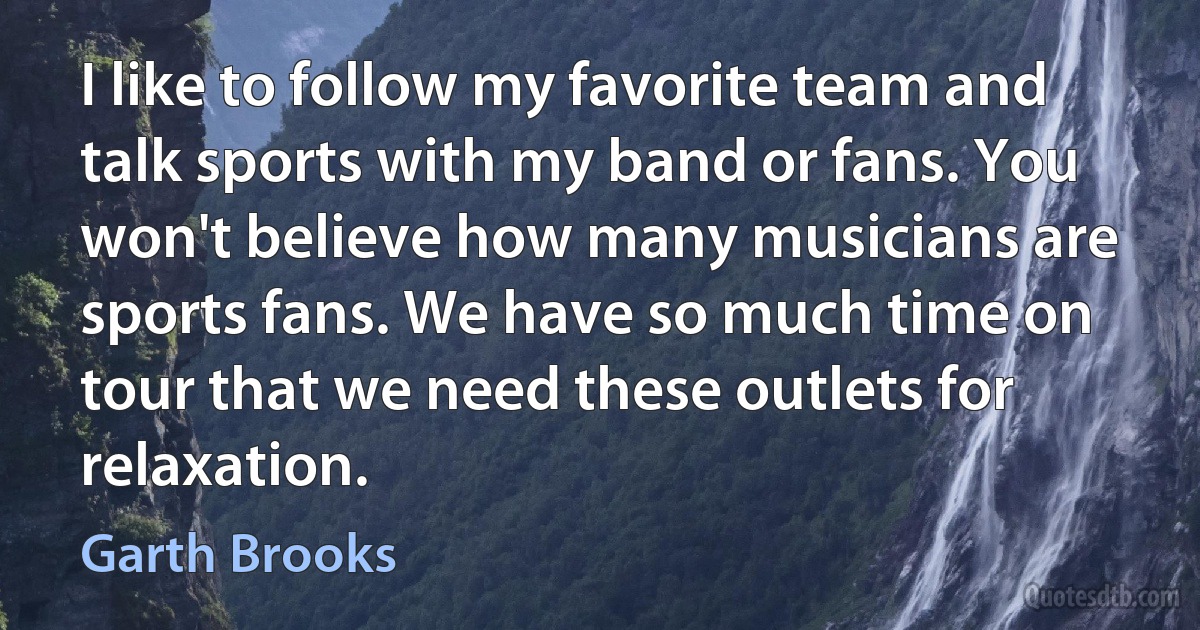 I like to follow my favorite team and talk sports with my band or fans. You won't believe how many musicians are sports fans. We have so much time on tour that we need these outlets for relaxation. (Garth Brooks)