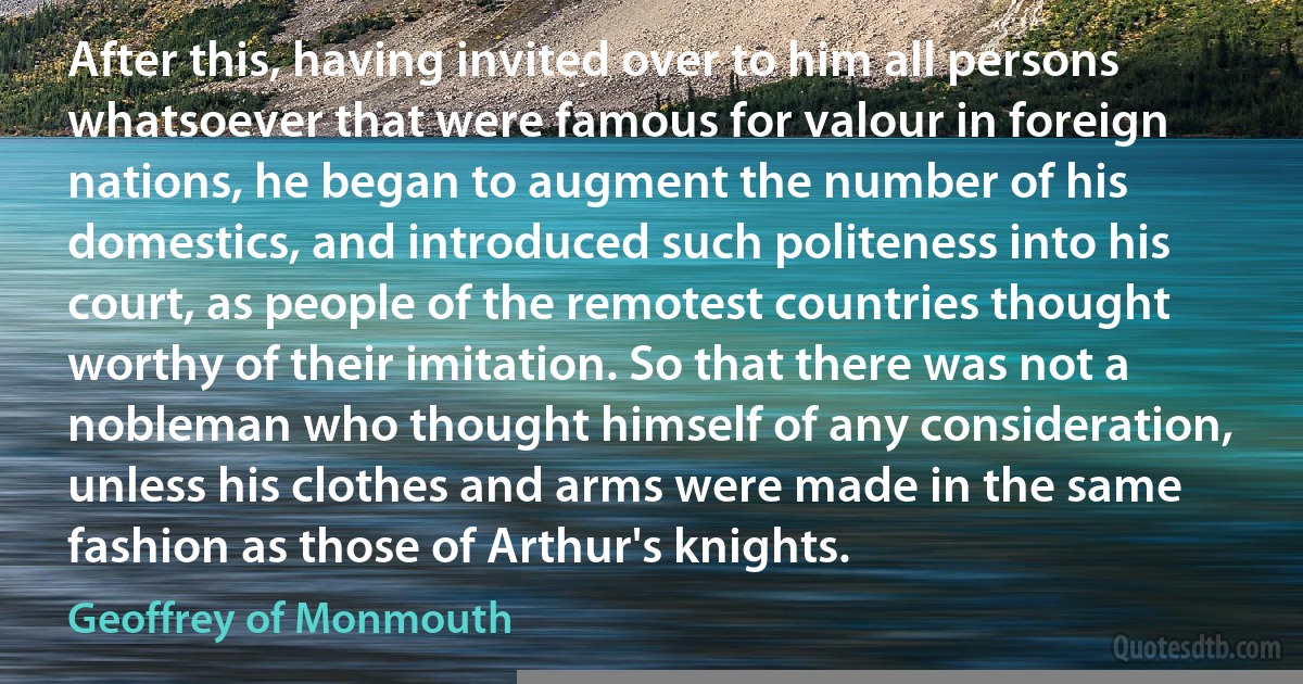 After this, having invited over to him all persons whatsoever that were famous for valour in foreign nations, he began to augment the number of his domestics, and introduced such politeness into his court, as people of the remotest countries thought worthy of their imitation. So that there was not a nobleman who thought himself of any consideration, unless his clothes and arms were made in the same fashion as those of Arthur's knights. (Geoffrey of Monmouth)