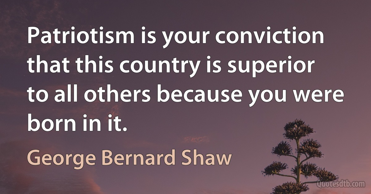 Patriotism is your conviction that this country is superior to all others because you were born in it. (George Bernard Shaw)