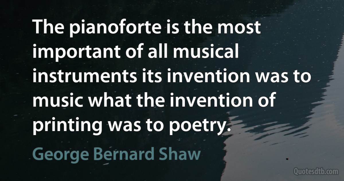 The pianoforte is the most important of all musical instruments its invention was to music what the invention of printing was to poetry. (George Bernard Shaw)