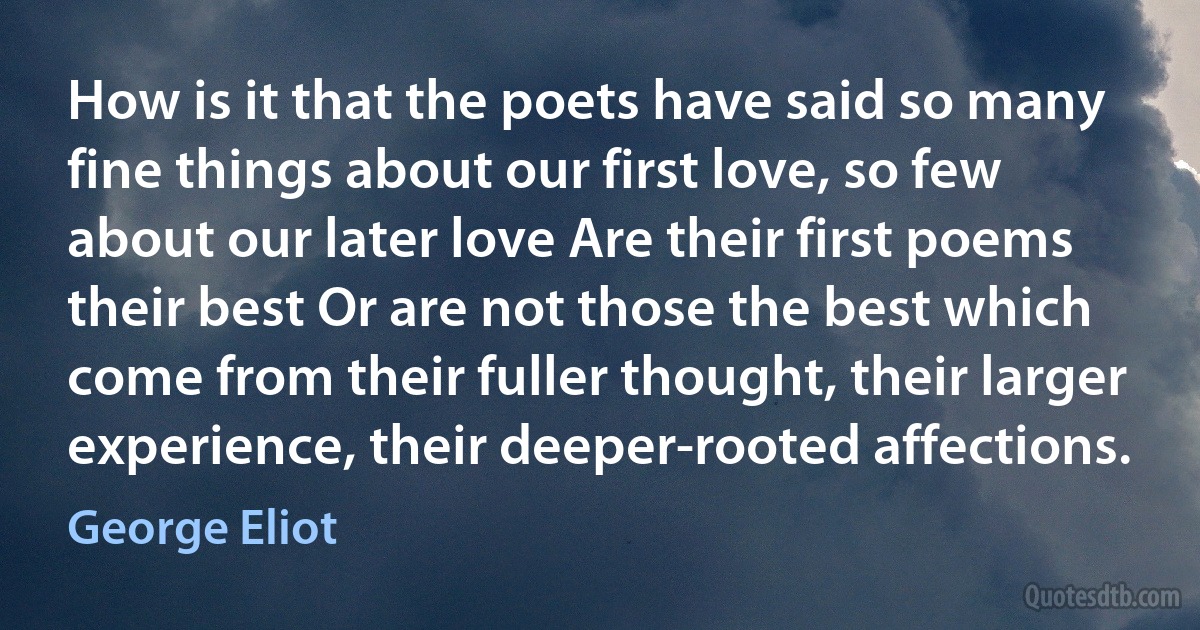 How is it that the poets have said so many fine things about our first love, so few about our later love Are their first poems their best Or are not those the best which come from their fuller thought, their larger experience, their deeper-rooted affections. (George Eliot)