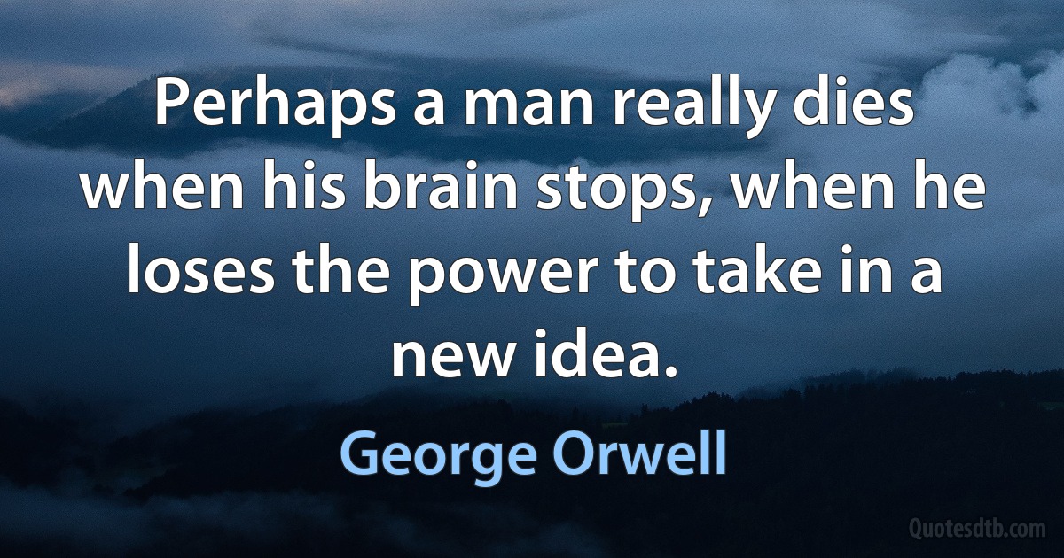 Perhaps a man really dies when his brain stops, when he loses the power to take in a new idea. (George Orwell)