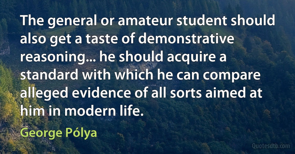 The general or amateur student should also get a taste of demonstrative reasoning... he should acquire a standard with which he can compare alleged evidence of all sorts aimed at him in modern life. (George Pólya)