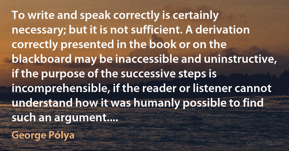 To write and speak correctly is certainly necessary; but it is not sufficient. A derivation correctly presented in the book or on the blackboard may be inaccessible and uninstructive, if the purpose of the successive steps is incomprehensible, if the reader or listener cannot understand how it was humanly possible to find such an argument.... (George Pólya)