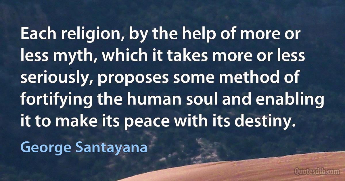 Each religion, by the help of more or less myth, which it takes more or less seriously, proposes some method of fortifying the human soul and enabling it to make its peace with its destiny. (George Santayana)