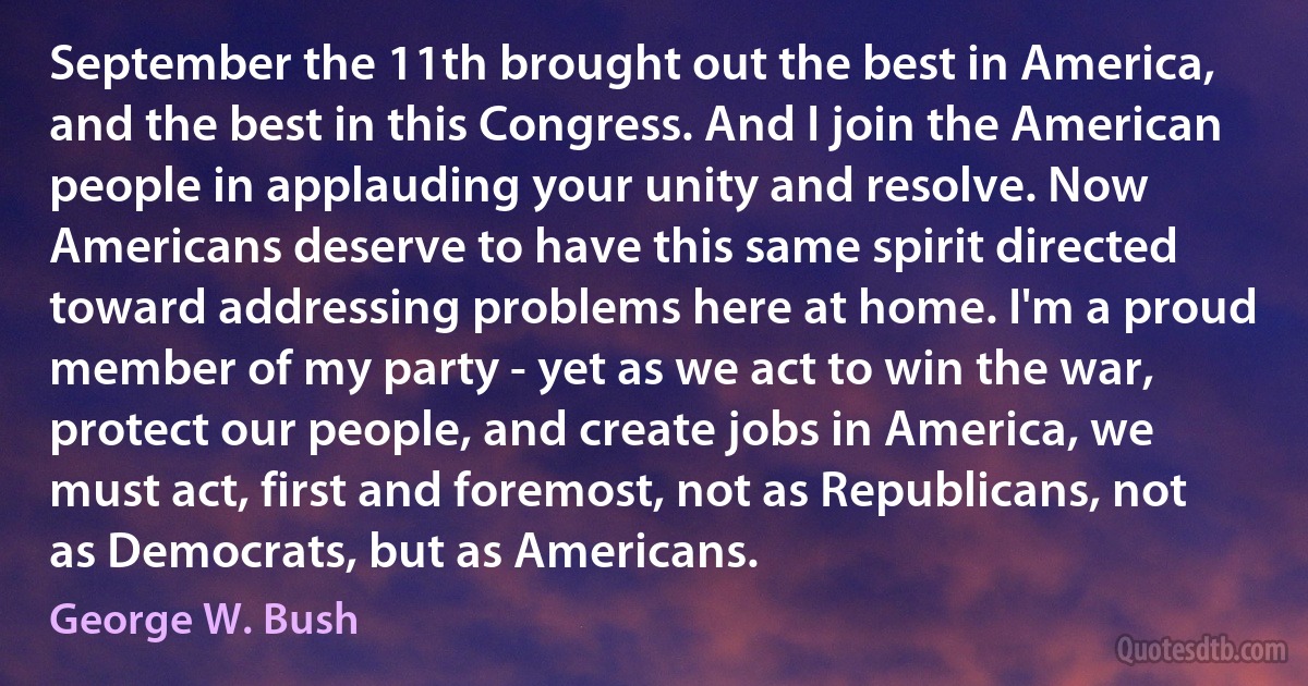 September the 11th brought out the best in America, and the best in this Congress. And I join the American people in applauding your unity and resolve. Now Americans deserve to have this same spirit directed toward addressing problems here at home. I'm a proud member of my party - yet as we act to win the war, protect our people, and create jobs in America, we must act, first and foremost, not as Republicans, not as Democrats, but as Americans. (George W. Bush)