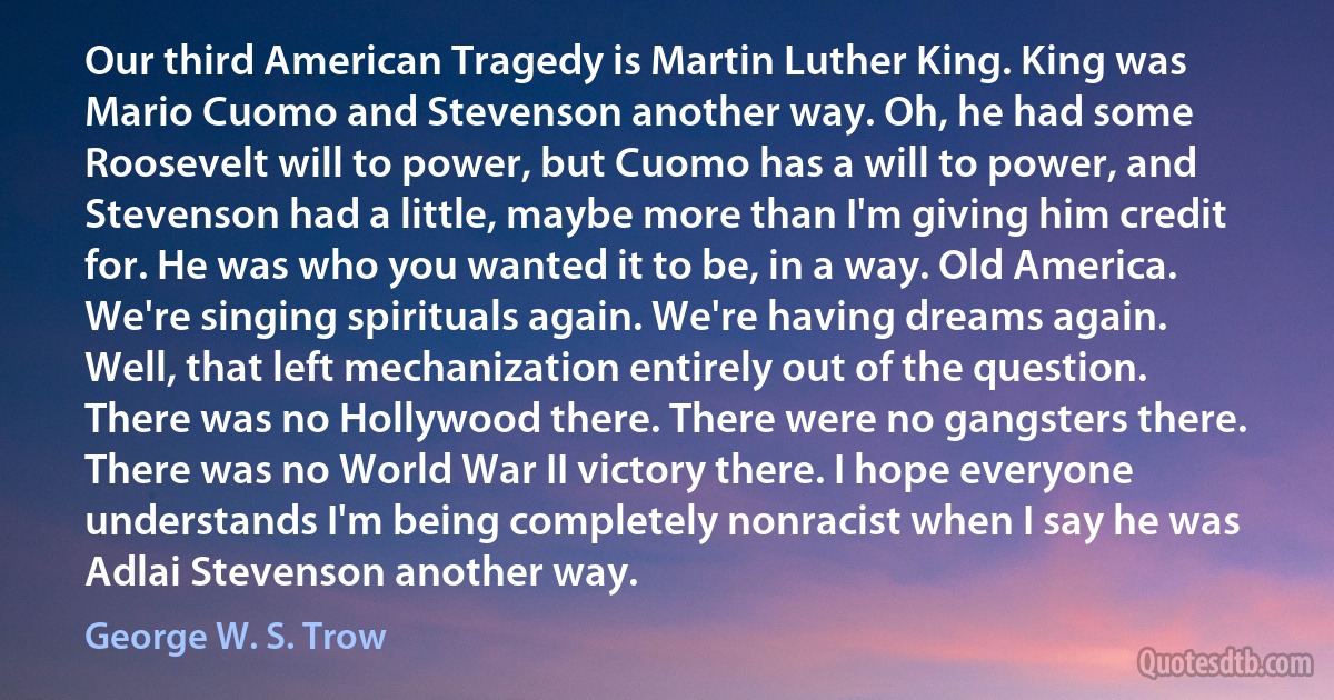 Our third American Tragedy is Martin Luther King. King was Mario Cuomo and Stevenson another way. Oh, he had some Roosevelt will to power, but Cuomo has a will to power, and Stevenson had a little, maybe more than I'm giving him credit for. He was who you wanted it to be, in a way. Old America. We're singing spirituals again. We're having dreams again. Well, that left mechanization entirely out of the question. There was no Hollywood there. There were no gangsters there. There was no World War II victory there. I hope everyone understands I'm being completely nonracist when I say he was Adlai Stevenson another way. (George W. S. Trow)