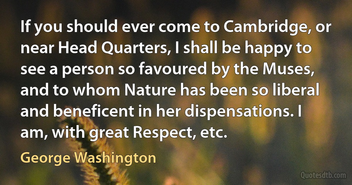 If you should ever come to Cambridge, or near Head Quarters, I shall be happy to see a person so favoured by the Muses, and to whom Nature has been so liberal and beneficent in her dispensations. I am, with great Respect, etc. (George Washington)