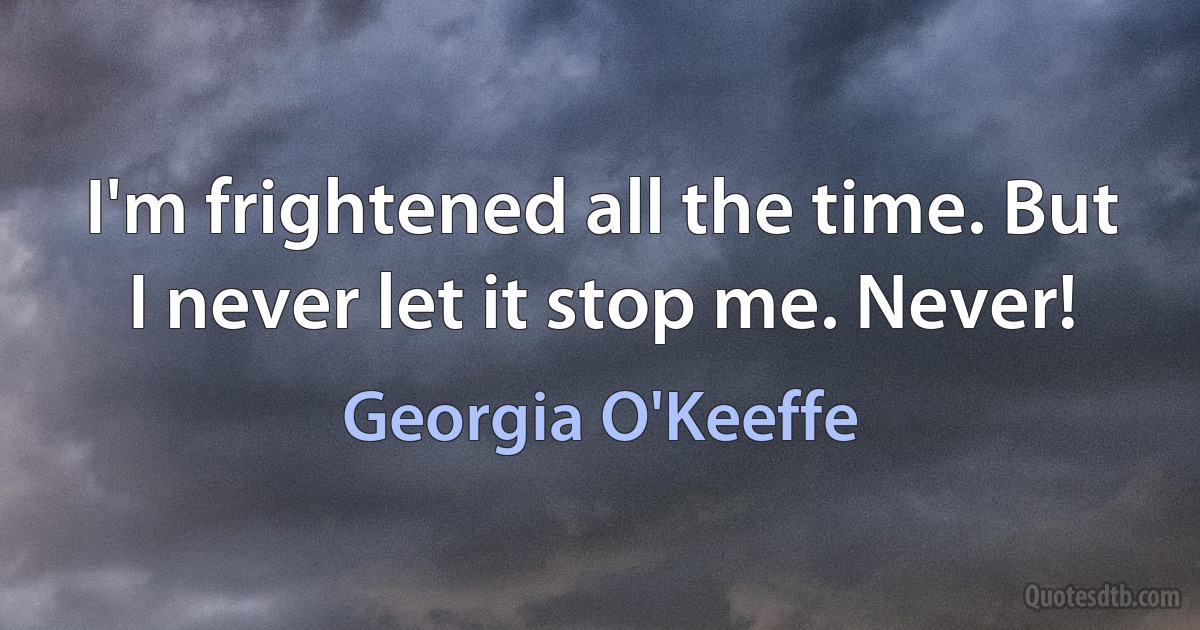 I'm frightened all the time. But I never let it stop me. Never! (Georgia O'Keeffe)