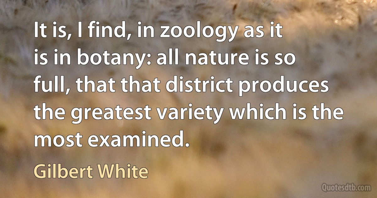 It is, I find, in zoology as it is in botany: all nature is so full, that that district produces the greatest variety which is the most examined. (Gilbert White)