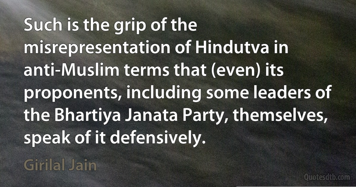 Such is the grip of the misrepresentation of Hindutva in anti-Muslim terms that (even) its proponents, including some leaders of the Bhartiya Janata Party, themselves, speak of it defensively. (Girilal Jain)