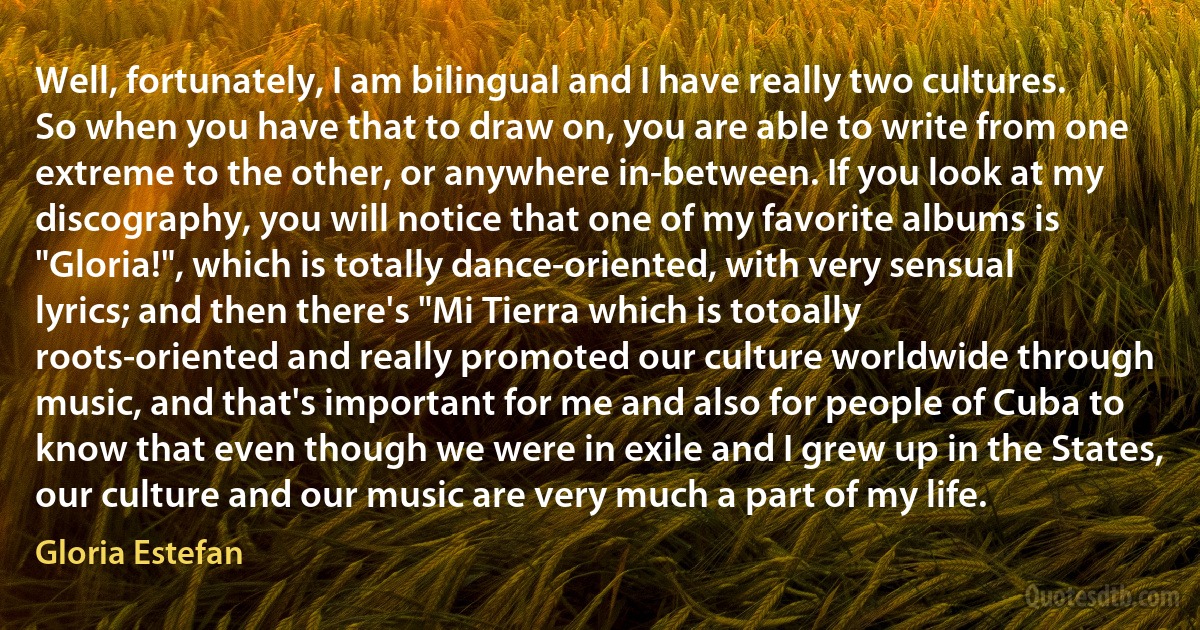 Well, fortunately, I am bilingual and I have really two cultures. So when you have that to draw on, you are able to write from one extreme to the other, or anywhere in-between. If you look at my discography, you will notice that one of my favorite albums is "Gloria!", which is totally dance-oriented, with very sensual lyrics; and then there's "Mi Tierra which is totoally roots-oriented and really promoted our culture worldwide through music, and that's important for me and also for people of Cuba to know that even though we were in exile and I grew up in the States, our culture and our music are very much a part of my life. (Gloria Estefan)