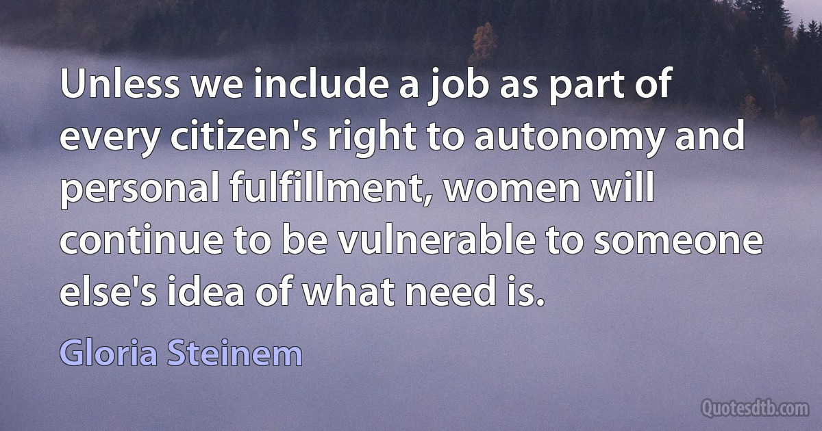 Unless we include a job as part of every citizen's right to autonomy and personal fulfillment, women will continue to be vulnerable to someone else's idea of what need is. (Gloria Steinem)