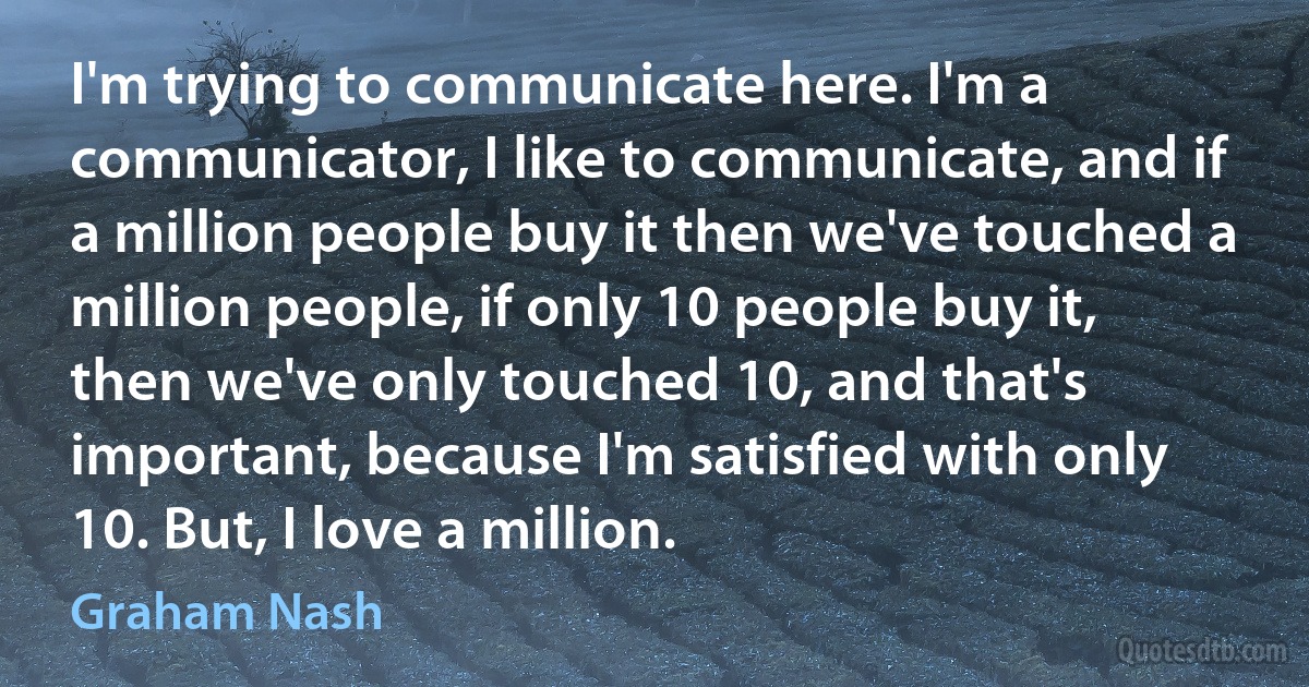 I'm trying to communicate here. I'm a communicator, I like to communicate, and if a million people buy it then we've touched a million people, if only 10 people buy it, then we've only touched 10, and that's important, because I'm satisfied with only 10. But, I love a million. (Graham Nash)