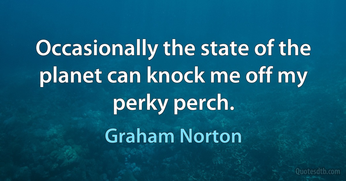 Occasionally the state of the planet can knock me off my perky perch. (Graham Norton)