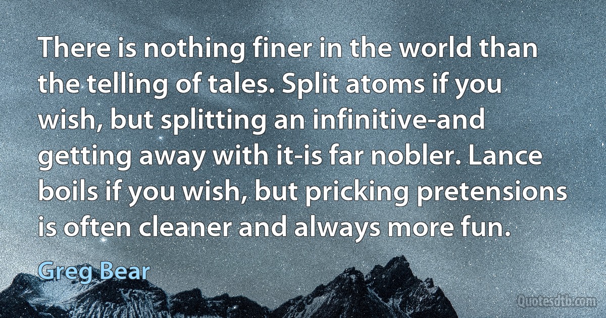 There is nothing finer in the world than the telling of tales. Split atoms if you wish, but splitting an infinitive-and getting away with it-is far nobler. Lance boils if you wish, but pricking pretensions is often cleaner and always more fun. (Greg Bear)