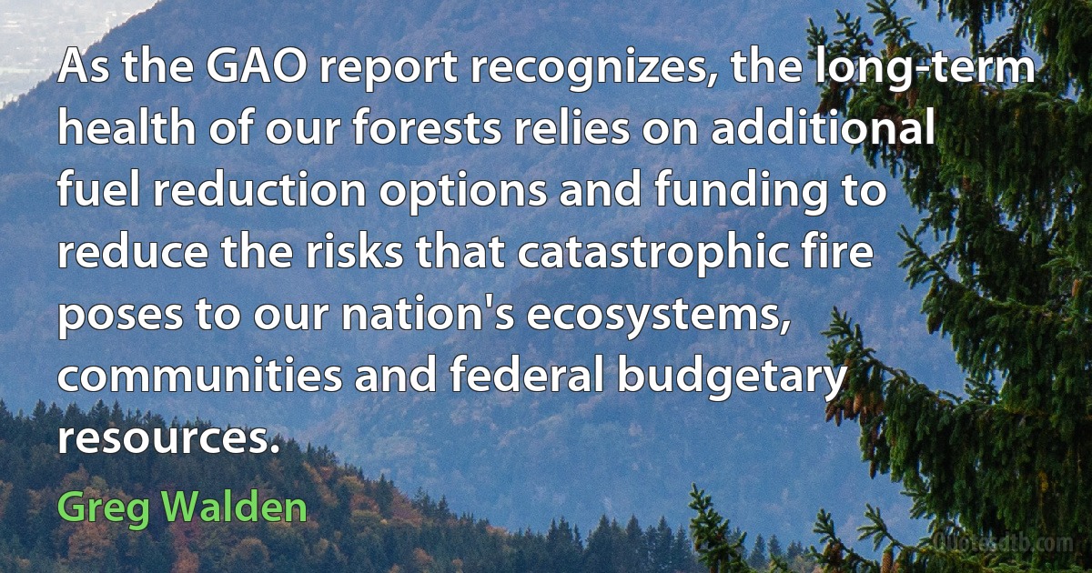 As the GAO report recognizes, the long-term health of our forests relies on additional fuel reduction options and funding to reduce the risks that catastrophic fire poses to our nation's ecosystems, communities and federal budgetary resources. (Greg Walden)