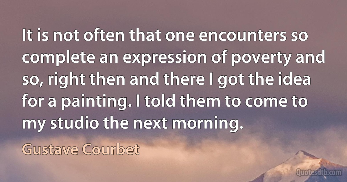 It is not often that one encounters so complete an expression of poverty and so, right then and there I got the idea for a painting. I told them to come to my studio the next morning. (Gustave Courbet)