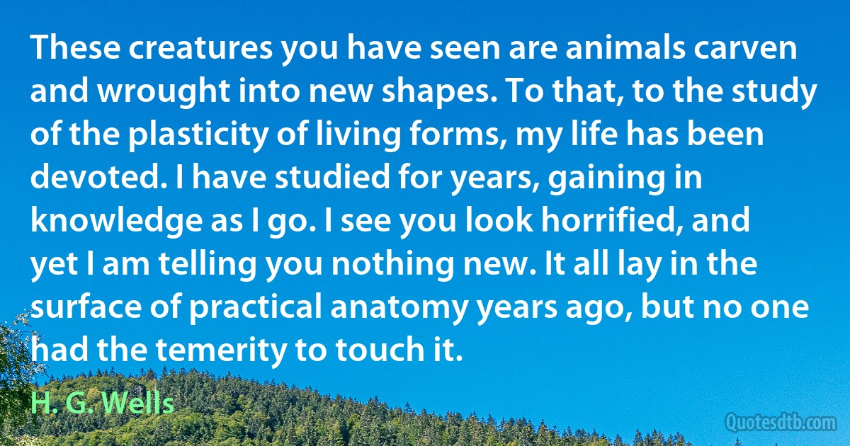 These creatures you have seen are animals carven and wrought into new shapes. To that, to the study of the plasticity of living forms, my life has been devoted. I have studied for years, gaining in knowledge as I go. I see you look horrified, and yet I am telling you nothing new. It all lay in the surface of practical anatomy years ago, but no one had the temerity to touch it. (H. G. Wells)