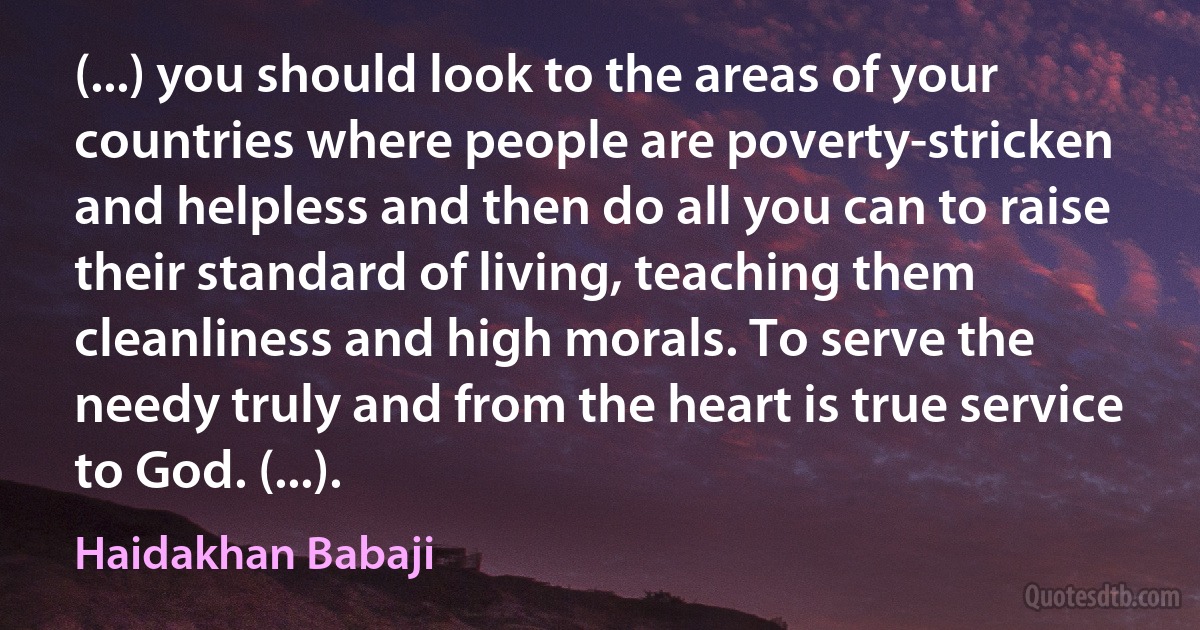 (...) you should look to the areas of your countries where people are poverty-stricken and helpless and then do all you can to raise their standard of living, teaching them cleanliness and high morals. To serve the needy truly and from the heart is true service to God. (...). (Haidakhan Babaji)