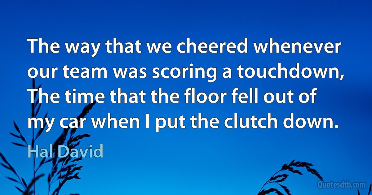 The way that we cheered whenever our team was scoring a touchdown,
The time that the floor fell out of my car when I put the clutch down. (Hal David)