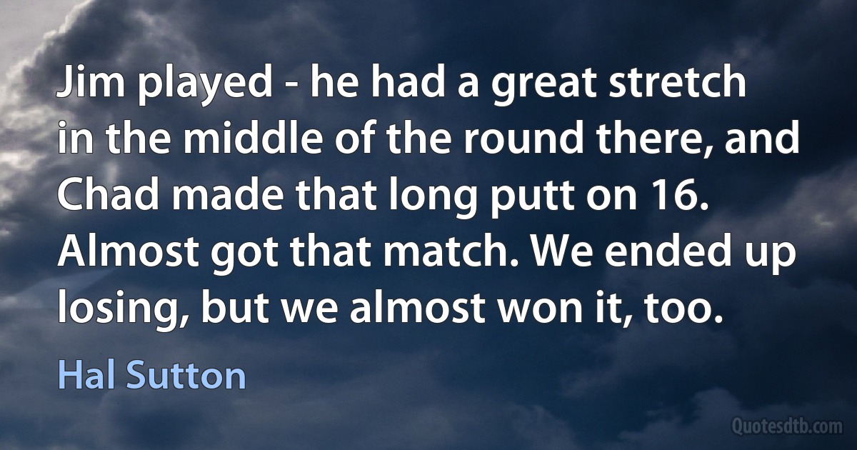 Jim played - he had a great stretch in the middle of the round there, and Chad made that long putt on 16. Almost got that match. We ended up losing, but we almost won it, too. (Hal Sutton)