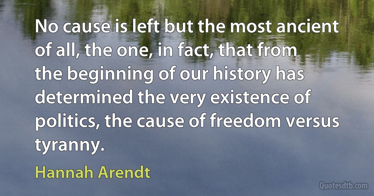 No cause is left but the most ancient of all, the one, in fact, that from the beginning of our history has determined the very existence of politics, the cause of freedom versus tyranny. (Hannah Arendt)